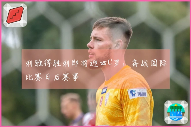 利雅得胜利即将迎回C罗,备战国际比赛日后赛事