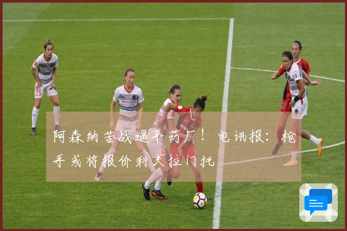 阿森纳苦战逼平药厂！电讯报：枪手或将报价利夫拉门托