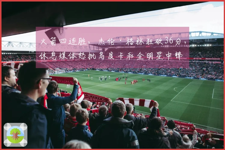 火箭四连胜,杰伦·格林狂砍36分,休息媒体怒批乌度卡和全明星中锋表现!