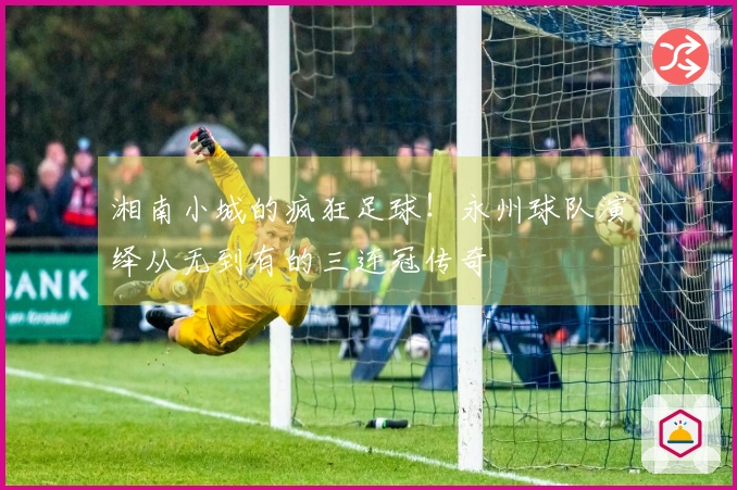 湘南小城的疯狂足球！永州球队演绎从无到有的三连冠传奇
