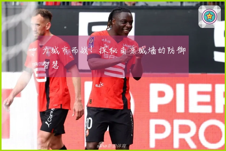 为城市而战！探秘南京城墙的防御智慧