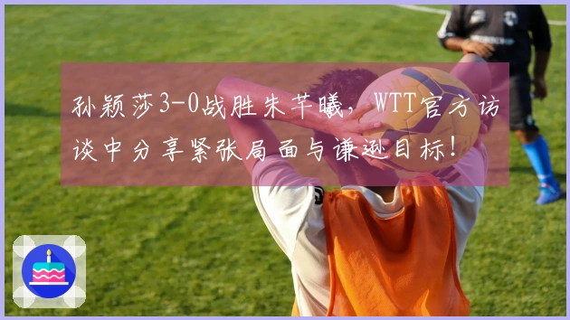 孙颖莎3-0战胜朱芊曦，WTT官方访谈中分享紧张局面与谦逊目标！