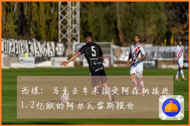 西媒：马竞去年未接受阿森纳接近1.2亿欧的阿尔瓦雷斯报价