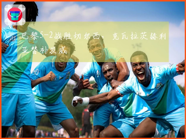 巴黎5-2战胜切尔西，克瓦拉茨赫利亚替补发威