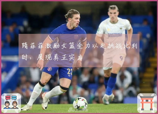 隋菲菲激励女篮全力以赴挑战比利时，展现真正实力