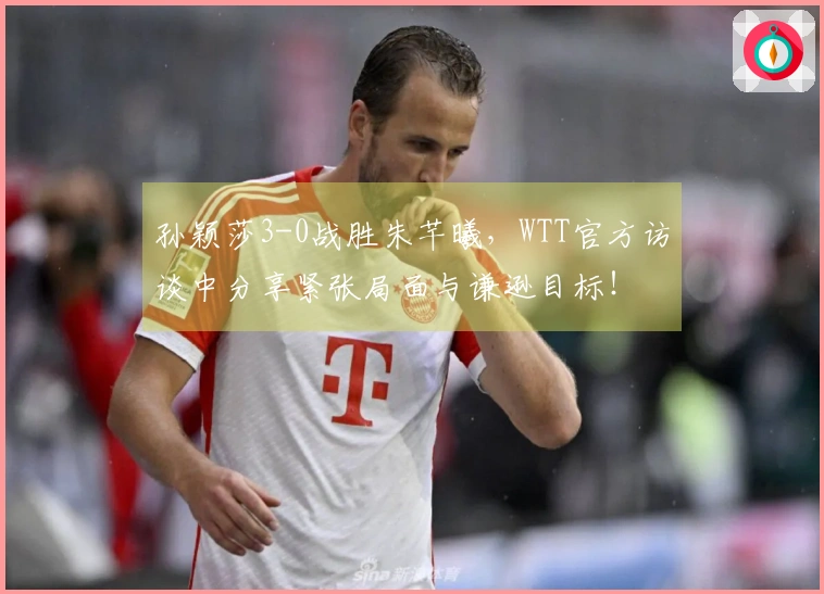 孙颖莎3-0战胜朱芊曦，WTT官方访谈中分享紧张局面与谦逊目标！