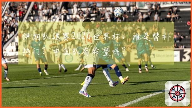 伊朗队退赛2026世界杯，谁是替补热门？中国队有希望吗？