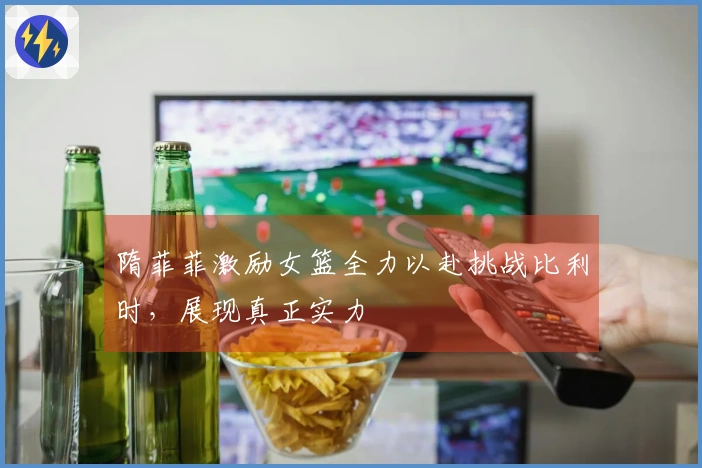 隋菲菲激励女篮全力以赴挑战比利时，展现真正实力